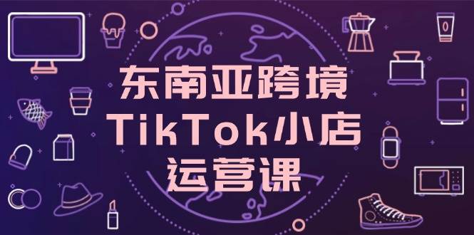 （14390期）东南亚跨境TikTok小店运营课，掌握店铺设置与流量转化核心技巧-大熊网创
