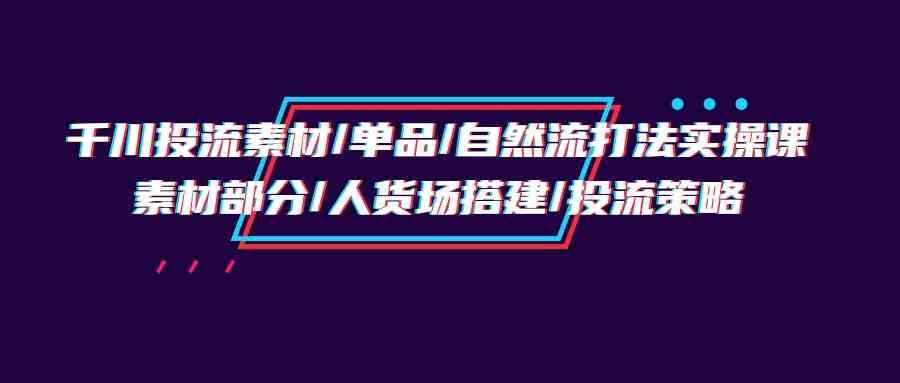 （9908期）千川投流素材/单品/自然流打法实操培训班，素材部分/人货场搭建/投流策略-大熊网创