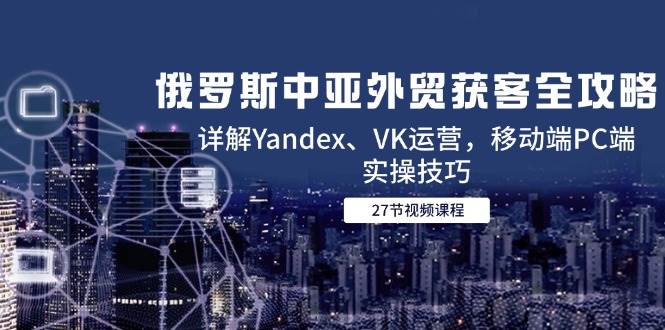 （14959期）俄罗斯中亚外贸获客全攻略，详解Yandex、VK运营，移动端PC端实操技巧-大熊网创