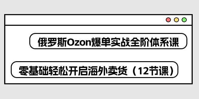 （10555期）俄罗斯 Ozon-爆单实战全阶体系课，零基础轻松开启海外卖货（12节课）-大熊网创