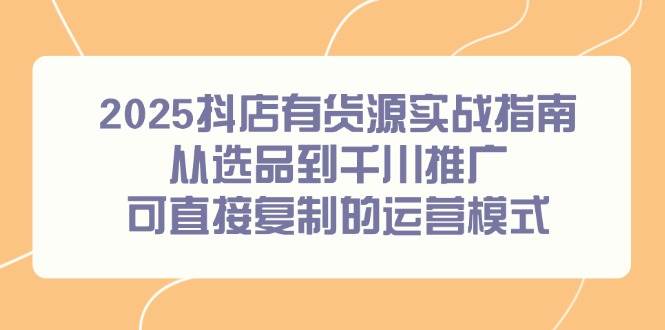 （14983期）2025抖店有货源实战指南，从选品到千川推广，可直接复制的运营模式-大熊网创