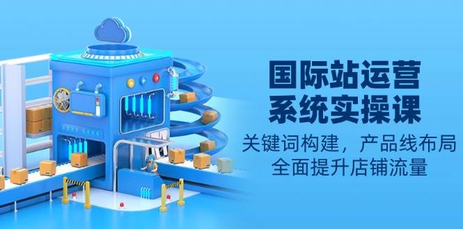 （13967期）国际站运营系统实操课：关键词构建，产品线布局，全面提升店铺流量-大熊网创