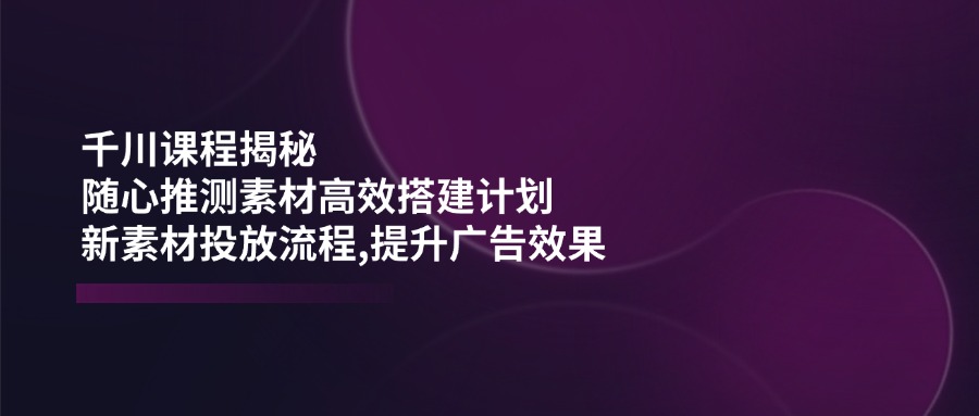 （14317期）千川课程揭秘：随心推测素材高效搭建计划,新素材投放流程,提升广告效果-大熊网创