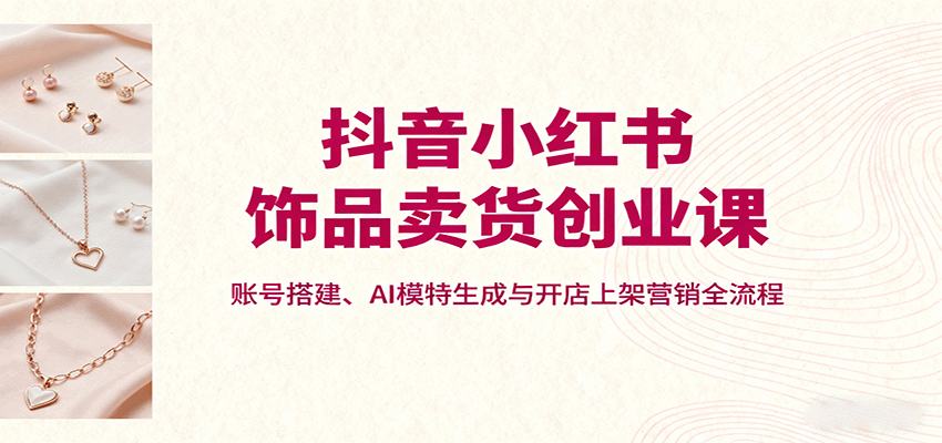 抖音小红书饰品卖货创业课，账号搭建、AI模特生成与开店上架营销全流程-大熊网创