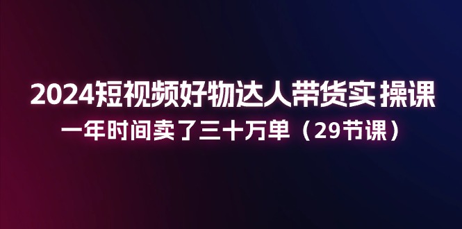 （11289期）2024短视频好物达人带货实操课：一年时间卖了三十万单（29节课）-大熊网创