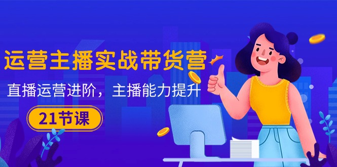 （10511期）运营主播·实战带货营：直播运营 进阶，主播 能力提升（21节课）-大熊网创