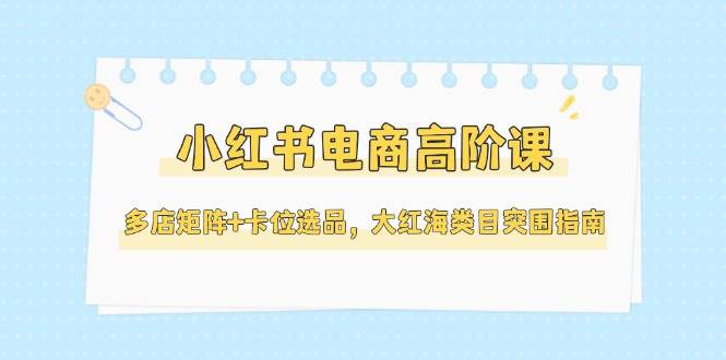 小红书电商高阶课，多店矩阵+卡位选品，大红海类目突围指南(更新5月)-大熊网创