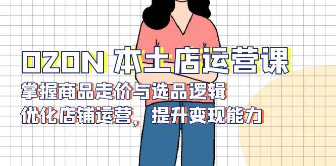 （13788期）OZON 本土店运营课，掌握商品走价与选品逻辑，优化店铺运营，提升变现能力-大熊网创