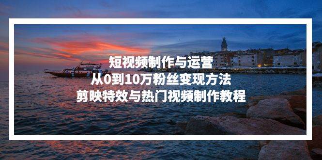 （13247期）短视频制作与运营，从0到10万粉丝变现方法，剪映特效与热门视频制作教程-大熊网创