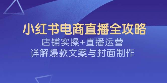 （14410期）小红书电商直播全攻略，店铺实操+直播运营，详解爆款文案与封面制作-大熊网创